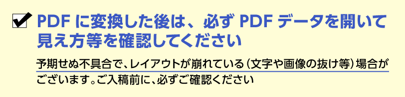 PDFに変換した後は、必ずPDFデータを開いて見え方等を確認してください。予期せぬ不具合で、レイアウトが崩れている(文字や画像の抜け等)場合が ございます。ご入稿前に、必ずご確認ください。