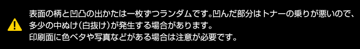 表面の柄と凹凸の出方は1枚ずつランダムです。凹んだ部分はトナーの乗りが悪いので、多少の中抜け(白抜け)が発生する場合があります。印刷面に色ベタや写真等がある場合は、注意が必要です。