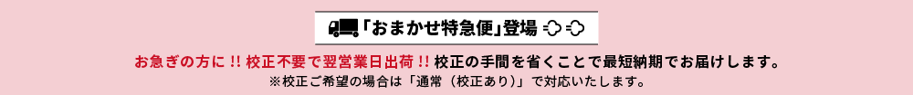 「おまかせ特急便」登場。お急ぎの方に!! 校正不要で翌営業日出荷!!</span> 校正の手間を省くことで最短納期でお届けします。