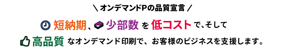 オンデマンドＰ品質宣言/最短 当日出荷の短納期、少部数を低コストで、そして高品質なオンデマンド印刷でお客様のビジネスを支援します。